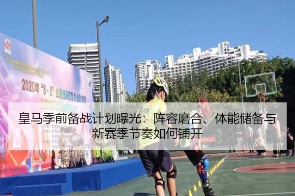 皇马季前备战计划曝光：阵容磨合、体能储备与新赛季节奏如何铺开